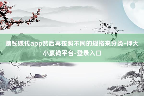 赌钱赚钱app然后再按照不同的规格来分类-押大小赢钱平台-登录入口