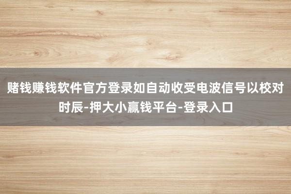 赌钱赚钱软件官方登录如自动收受电波信号以校对时辰-押大小赢钱平台-登录入口