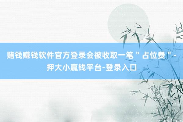 赌钱赚钱软件官方登录会被收取一笔＂占位费＂-押大小赢钱平台-登录入口