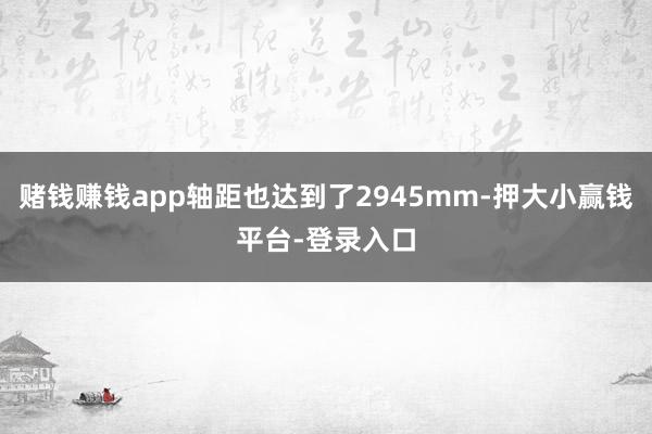 赌钱赚钱app轴距也达到了2945mm-押大小赢钱平台-登录入口