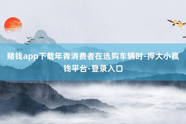 赌钱app下载年青消费者在选购车辆时-押大小赢钱平台-登录入口