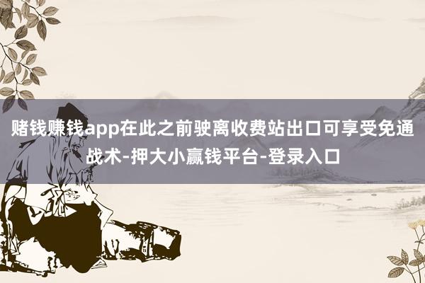 赌钱赚钱app在此之前驶离收费站出口可享受免通战术-押大小赢钱平台-登录入口