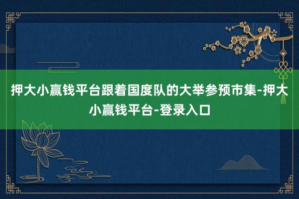 押大小赢钱平台跟着国度队的大举参预市集-押大小赢钱平台-登录入口