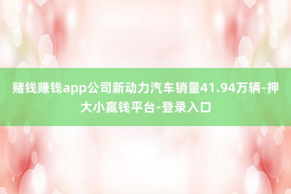 赌钱赚钱app公司新动力汽车销量41.94万辆-押大小赢钱平台-登录入口