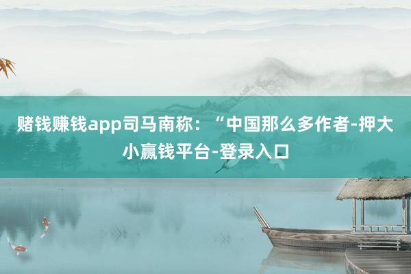 赌钱赚钱app司马南称：“中国那么多作者-押大小赢钱平台-登录入口