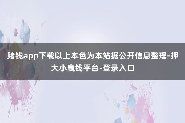 赌钱app下载以上本色为本站据公开信息整理-押大小赢钱平台-登录入口