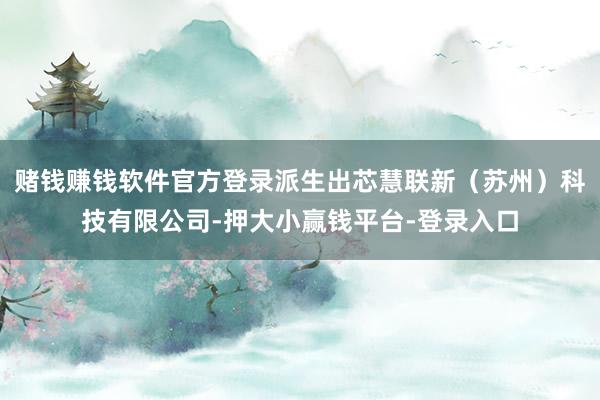 赌钱赚钱软件官方登录派生出芯慧联新（苏州）科技有限公司-押大小赢钱平台-登录入口