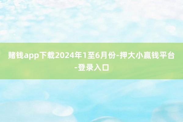 赌钱app下载　　2024年1至6月份-押大小赢钱平台-登录入口