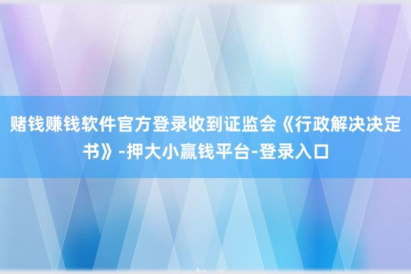 赌钱赚钱软件官方登录收到证监会《行政解决决定书》-押大小赢钱平台-登录入口