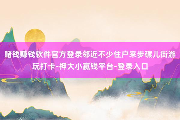 赌钱赚钱软件官方登录邻近不少住户来步碾儿街游玩打卡-押大小赢钱平台-登录入口