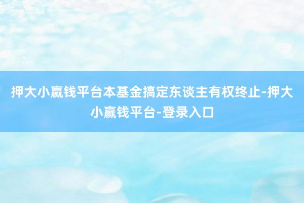 押大小赢钱平台本基金搞定东谈主有权终止-押大小赢钱平台-登录入口