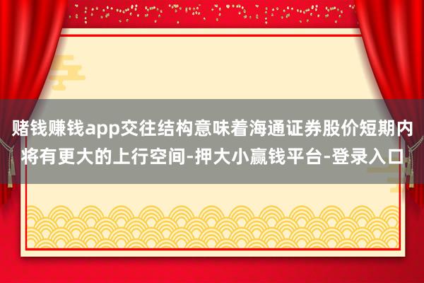 赌钱赚钱app交往结构意味着海通证券股价短期内将有更大的上行空间-押大小赢钱平台-登录入口