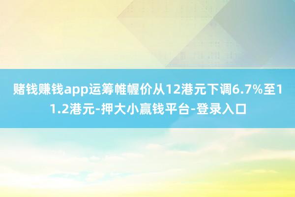 赌钱赚钱app运筹帷幄价从12港元下调6.7%至11.2港元-押大小赢钱平台-登录入口