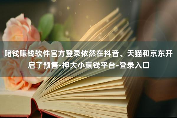 赌钱赚钱软件官方登录依然在抖音、天猫和京东开启了预售-押大小赢钱平台-登录入口