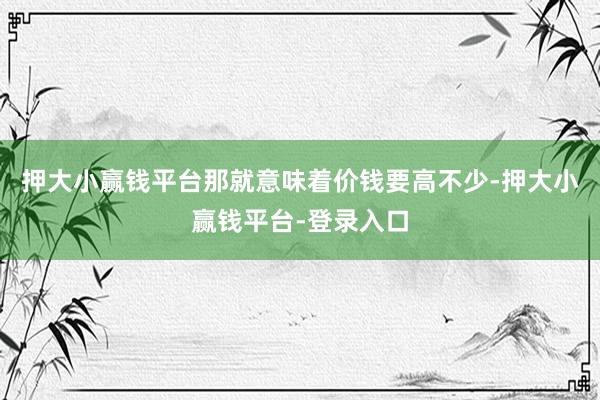 押大小赢钱平台那就意味着价钱要高不少-押大小赢钱平台-登录入口