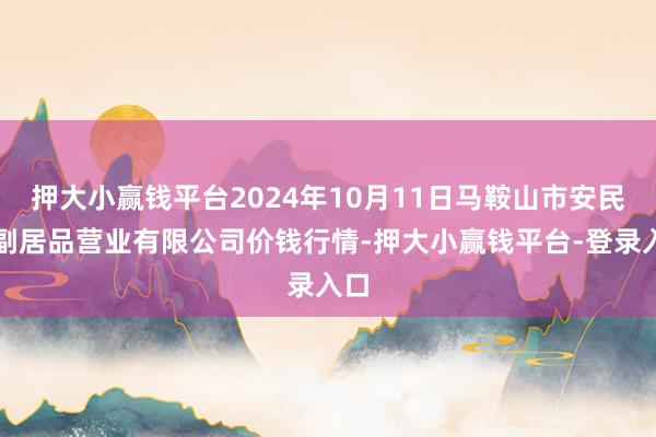 押大小赢钱平台2024年10月11日马鞍山市安民农副居品营业有限公司价钱行情-押大小赢钱平台-登录入口