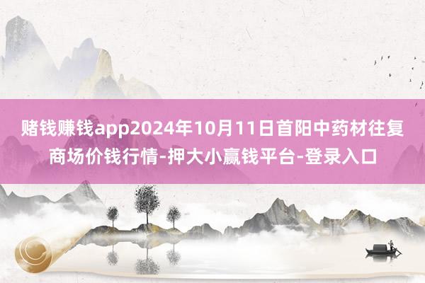 赌钱赚钱app2024年10月11日首阳中药材往复商场价钱行情-押大小赢钱平台-登录入口