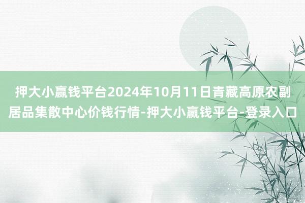 押大小赢钱平台2024年10月11日青藏高原农副居品集散中心价钱行情-押大小赢钱平台-登录入口