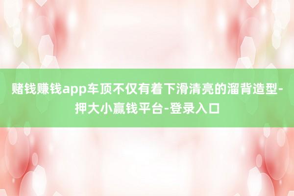 赌钱赚钱app车顶不仅有着下滑清亮的溜背造型-押大小赢钱平台-登录入口