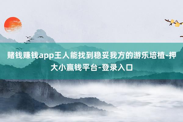 赌钱赚钱app王人能找到稳妥我方的游乐培植-押大小赢钱平台-登录入口