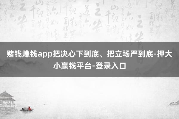 赌钱赚钱app把决心下到底、把立场严到底-押大小赢钱平台-登录入口