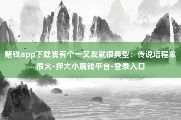 赌钱app下载我有个一又友就很典型：传说增程车很火-押大小赢钱平台-登录入口