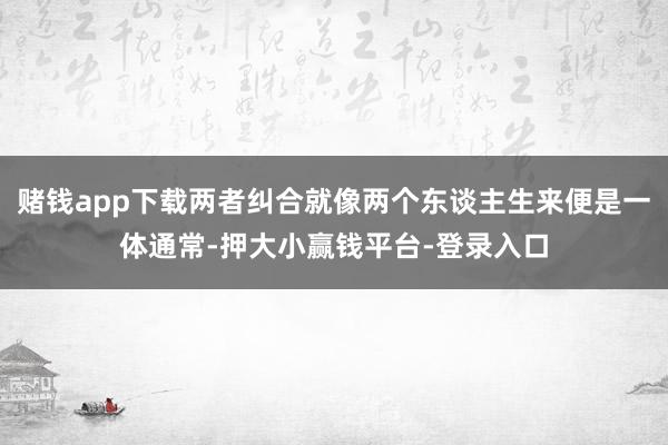 赌钱app下载两者纠合就像两个东谈主生来便是一体通常-押大小赢钱平台-登录入口