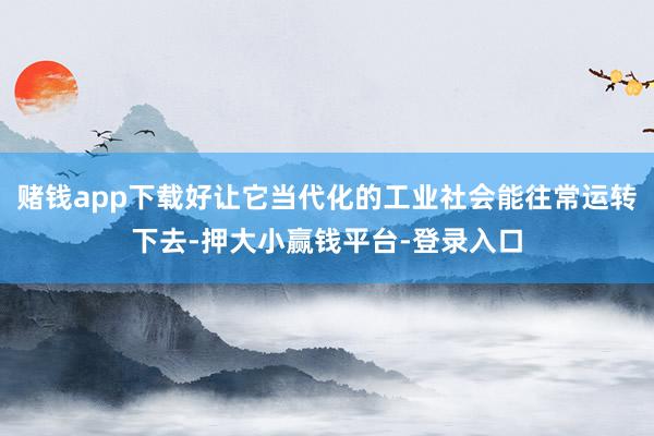 赌钱app下载好让它当代化的工业社会能往常运转下去-押大小赢钱平台-登录入口