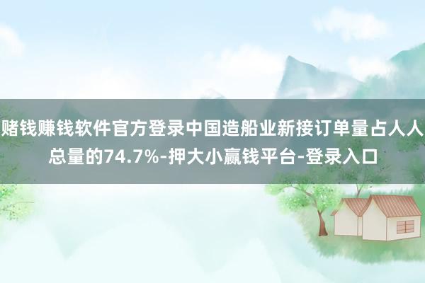 赌钱赚钱软件官方登录中国造船业新接订单量占人人总量的74.7%-押大小赢钱平台-登录入口