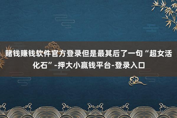 赌钱赚钱软件官方登录但是最其后了一句“超女活化石”-押大小赢钱平台-登录入口