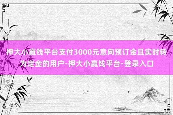 押大小赢钱平台支付3000元意向预订金且实时转为定金的用户-押大小赢钱平台-登录入口