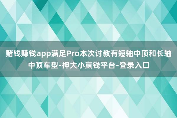 赌钱赚钱app满足Pro本次讨教有短轴中顶和长轴中顶车型-押大小赢钱平台-登录入口