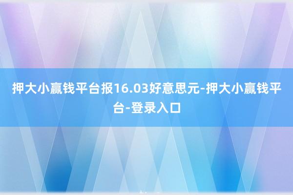 押大小赢钱平台报16.03好意思元-押大小赢钱平台-登录入口