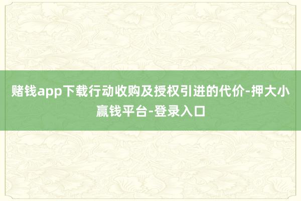 赌钱app下载行动收购及授权引进的代价-押大小赢钱平台-登录入口