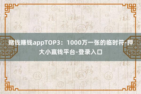 赌钱赚钱appTOP3：1000万一张的临时符-押大小赢钱平台-登录入口