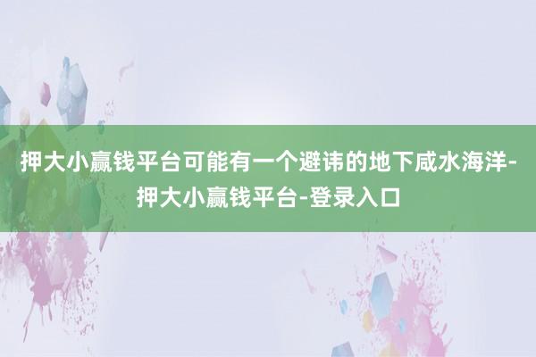 押大小赢钱平台可能有一个避讳的地下咸水海洋-押大小赢钱平台-登录入口