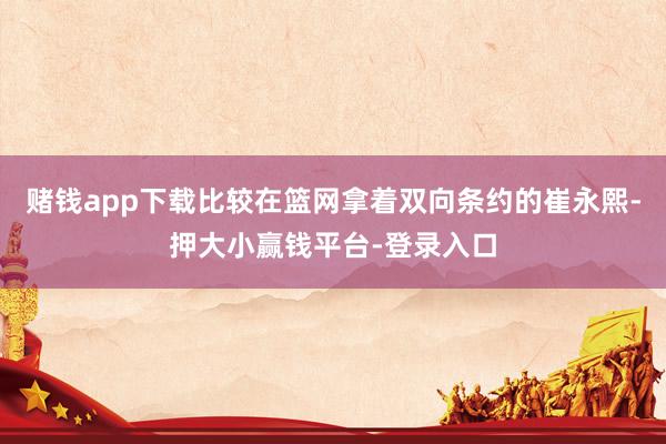 赌钱app下载比较在篮网拿着双向条约的崔永熙-押大小赢钱平台-登录入口