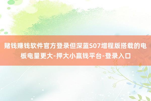 赌钱赚钱软件官方登录但深蓝S07增程版搭载的电板电量更大-押大小赢钱平台-登录入口