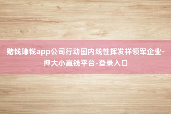 赌钱赚钱app公司行动国内线性挥发祥领军企业-押大小赢钱平台-登录入口