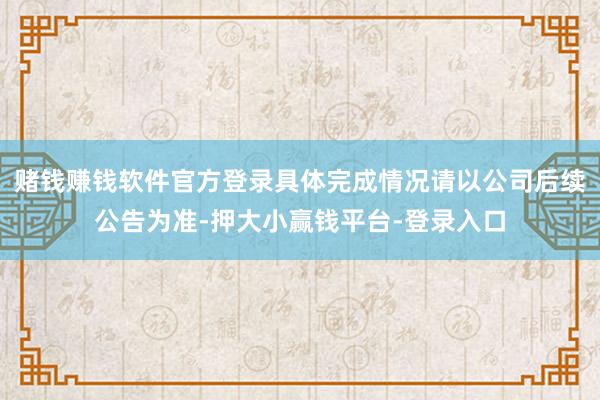 赌钱赚钱软件官方登录具体完成情况请以公司后续公告为准-押大小赢钱平台-登录入口