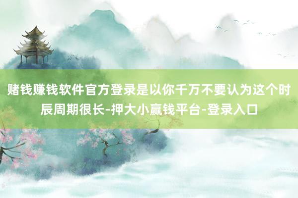 赌钱赚钱软件官方登录是以你千万不要认为这个时辰周期很长-押大小赢钱平台-登录入口