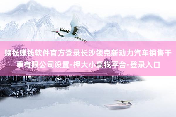 赌钱赚钱软件官方登录长沙领克新动力汽车销售干事有限公司设置-押大小赢钱平台-登录入口