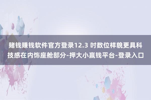 赌钱赚钱软件官方登录12.3 吋数位样貌更具科技感在内饰座舱部分-押大小赢钱平台-登录入口