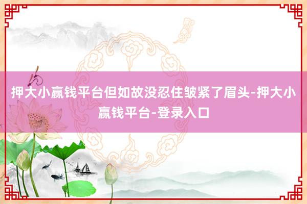 押大小赢钱平台但如故没忍住皱紧了眉头-押大小赢钱平台-登录入口