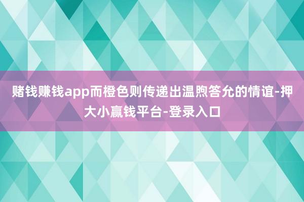 赌钱赚钱app而橙色则传递出温煦答允的情谊-押大小赢钱平台-登录入口