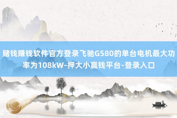 赌钱赚钱软件官方登录飞驰G580的单台电机最大功率为108kW-押大小赢钱平台-登录入口