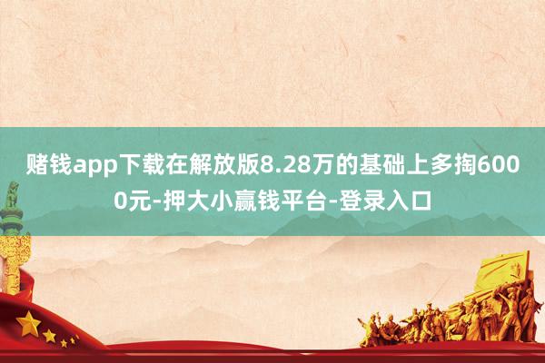 赌钱app下载在解放版8.28万的基础上多掏6000元-押大小赢钱平台-登录入口