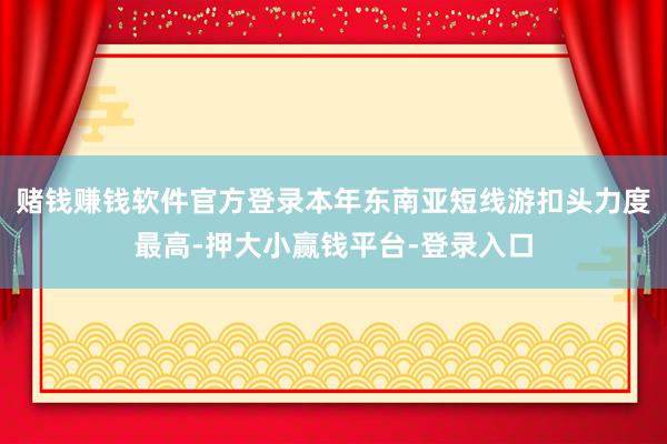 赌钱赚钱软件官方登录本年东南亚短线游扣头力度最高-押大小赢钱平台-登录入口