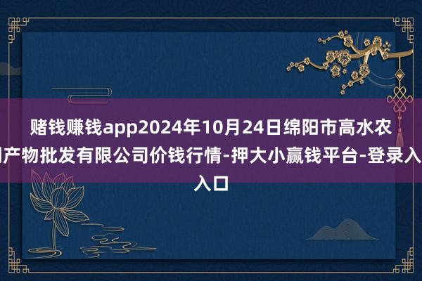 赌钱赚钱app2024年10月24日绵阳市高水农副产物批发有限公司价钱行情-押大小赢钱平台-登录入口