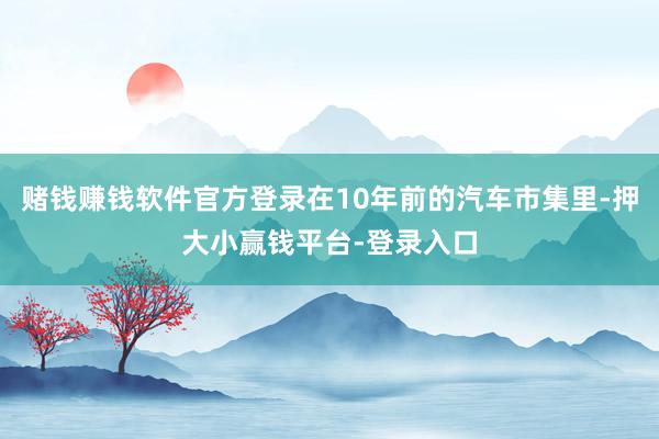 赌钱赚钱软件官方登录在10年前的汽车市集里-押大小赢钱平台-登录入口